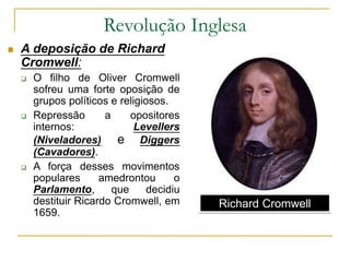 Revolução Inglesa
 A deposição de Richard
Cromwell:
 O filho de Oliver Cromwell
sofreu uma forte oposição de
grupos políticos e religiosos.
 Repressão a opositores
internos: Levellers
(Niveladores) e Diggers
(Cavadores).
 A força desses movimentos
populares amedrontou o
Parlamento, que decidiu
destituir Ricardo Cromwell, em
1659.
Richard Cromwell
 