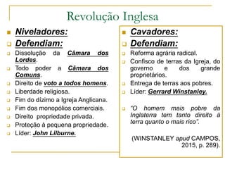 Revolução Inglesa
 Niveladores:
 Defendiam:
 Dissolução da Câmara dos
Lordes.
 Todo poder a Câmara dos
Comuns.
 Direito de voto a todos homens.
 Liberdade religiosa.
 Fim do dízimo a Igreja Anglicana.
 Fim dos monopólios comerciais.
 Direito propriedade privada.
 Proteção à pequena propriedade.
 Líder: John Lilburne.
 Cavadores:
 Defendiam:
 Reforma agrária radical.
 Confisco de terras da Igreja, do
governo e dos grande
proprietários.
 Entrega de terras aos pobres.
 Líder: Gerrard Winstanley.
 “O homem mais pobre da
Inglaterra tem tanto direito à
terra quanto o mais rico”.
(WINSTANLEY apud CAMPOS,
2015, p. 289).
 