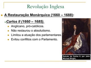 Revolução Inglesa
 A Restauração Monárquica (1660 – 1688):
Carlos II (1660 – 1685).
 Anglicano, pró-católicos.
 Não restaurou o absolutismo.
 Limitou a atuação dos parlamentares.
 Evitou conflitos com o Parlamento.
Carlos II
Retrato de Carlos II, por John
Michael Wright,.
 