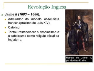 Revolução Inglesa
 Jaime II (1683 – 1688).
 Admirador do modelo absolutista
francês (próximo de Luís XIV).
 Católico.
 Tentou restabelecer o absolutismo e
o catolicismo como religião oficial da
Inglaterra.
Retrato de Jaime II,
por Godfrey Kneller.
 