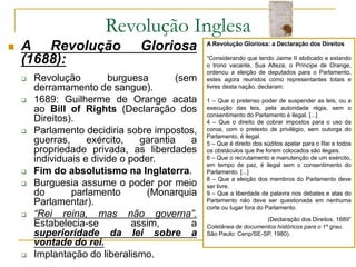 Revolução Inglesa
 A Revolução Gloriosa
(1688):
 Revolução burguesa (sem
derramamento de sangue).
 1689: Guilherme de Orange acata
ao Bill of Rights (Declaração dos
Direitos).
 Parlamento decidiria sobre impostos,
guerras, exército, garantia a
propriedade privada, as liberdades
individuais e divide o poder.
 Fim do absolutismo na Inglaterra.
 Burguesia assume o poder por meio
do parlamento (Monarquia
Parlamentar).
 “Rei reina, mas não governa”.
Estabelecia-se assim, a
superioridade da lei sobre a
vontade do rei.
 Implantação do liberalismo.
A Revolução Gloriosa: a Declaração dos Direitos
“Considerando que tendo Jaime II abdicado e estando
o trono vacante, Sua Alteza, o Príncipe de Orange,
ordenou a eleição de deputados para o Parlamento,
estes agora reunidos como representantes totais e
livres desta nação, declaram:
1 – Que o pretenso poder de suspender as leis, ou a
execução das leis, pela autoridade régia, sem o
consentimento do Parlamento é ilegal. [...]
4 – Que o direito de cobrar impostos para o uso da
coroa, com o pretexto de privilégio, sem outorga do
Parlamento, é ilegal.
5 – Que é direito dos súditos apelar para o Rei e todos
os obstáculos que lhe forem colocados são ilegais.
6 – Que o recrutamento e manutenção de um exército,
em tempo de paz, é ilegal sem o consentimento do
Parlamento. [...]
8 – Que a eleição dos membros do Parlamento deve
ser livre.
9 – Que a liberdade de palavra nos debates e atas do
Parlamento não deve ser questionada em nenhuma
corte ou lugar fora do Parlamento.
(Declaração dos Direitos, 1689”
Coletânea de documentos históricos para o 1º grau.
São Paulo: Cenp/SE-SP, 1980).
 
