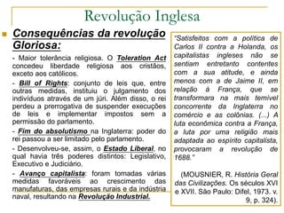 Revolução Inglesa
 Consequências da revolução
Gloriosa:
- Maior tolerância religiosa. O Toleration Act
concedeu liberdade religiosa aos cristãos,
exceto aos católicos.
- Bill of Rights: conjunto de leis que, entre
outras medidas, instituiu o julgamento dos
indivíduos através de um júri. Além disso, o rei
perdeu a prerrogativa de suspender execuções
de leis e implementar impostos sem a
permissão do parlamento.
- Fim do absolutismo na Inglaterra: poder do
rei passou a ser limitado pelo parlamento.
- Desenvolveu-se, assim, o Estado Liberal, no
qual havia três poderes distintos: Legislativo,
Executivo e Judiciário.
- Avanço capitalista: foram tomadas várias
medidas favoráveis ao crescimento das
manufaturas, das empresas rurais e da indústria
naval, resultando na Revolução Industrial.
“Satisfeitos com a política de
Carlos II contra a Holanda, os
capitalistas ingleses não se
sentiam entretanto contentes
com a sua atitude, e ainda
menos com a de Jaime II, em
relação à França, que se
transformara na mais temível
concorrente da Inglaterra no
comércio e as colônias. (...) A
luta econômica contra a França,
a luta por uma religião mais
adaptada ao espírito capitalista,
provocaram a revolução de
1688.”
(MOUSNIER, R. História Geral
das Civilizações. Os séculos XVI
e XVII. São Paulo: Difel, 1973. v.
9, p. 324).
 