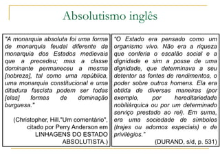 Absolutismo inglês
“O Estado era pensado como um
organismo vivo. Não era a riqueza
que conferia o escalão social e a
dignidade e sim a posse de uma
dignidade, que determinava a seu
detentor as fontes de rendimentos, o
poder sobre outros homens. Ela era
obtida de diversas maneiras (por
exemplo, por hereditariedade
nobiliárquica ou por um determinado
serviço prestado ao rei). Em suma,
era uma sociedade de símbolos
(trajes ou adornos especiais) e de
privilégios.”
(DURAND, s/d, p. 531)
"A monarquia absoluta foi uma forma
de monarquia feudal diferente da
monarquia dos Estados medievais
que a precedeu; mas a classe
dominante permaneceu a mesma
[nobreza], tal como uma república,
uma monarquia constitucional e uma
ditadura fascista podem ser todas
[elas] formas de dominação
burguesa."
(Christopher, Hill."Um comentário",
citado por Perry Anderson em
LINHAGENS DO ESTADO
ABSOLUTISTA.)
 