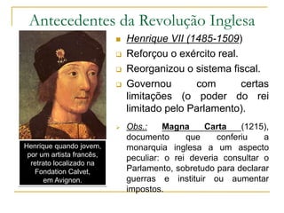 Antecedentes da Revolução Inglesa
 Henrique VII (1485-1509)
 Reforçou o exército real.
 Reorganizou o sistema fiscal.
 Governou com certas
limitações (o poder do rei
limitado pelo Parlamento).
 Obs.: Magna Carta (1215),
documento que conferiu a
monarquia inglesa a um aspecto
peculiar: o rei deveria consultar o
Parlamento, sobretudo para declarar
guerras e instituir ou aumentar
impostos.
Henrique quando jovem,
por um artista francês,
retrato localizado na
Fondation Calvet,
em Avignon.
 