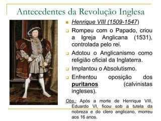 Antecedentes da Revolução Inglesa
 Henrique VIII (1509-1547)
 Rompeu com o Papado, criou
a Igreja Anglicana (1531),
controlada pelo rei.
 Adotou o Anglicanismo como
religião oficial da Inglaterra.
 Implantou o Absolutismo.
 Enfrentou oposição dos
puritanos (calvinistas
ingleses).
Obs.: Após a morte de Henrique VIII,
Eduardo VI, ficou sob a tutela da
nobreza e do clero anglicano, morreu
aos 16 anos.
 