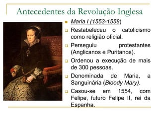 Antecedentes da Revolução Inglesa
 Maria I (1553-1558)
 Restabeleceu o catolicismo
como religião oficial.
 Perseguiu protestantes
(Anglicanos e Puritanos).
 Ordenou a execução de mais
de 300 pessoas.
 Denominada de Maria, a
Sanguinária (Bloody Mary).
 Casou-se em 1554, com
Felipe, futuro Felipe II, rei da
Espanha.
 