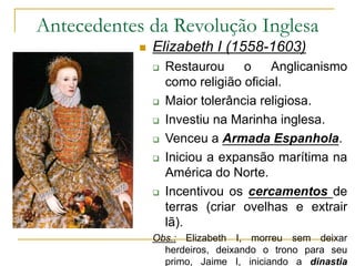 Antecedentes da Revolução Inglesa
 Elizabeth I (1558-1603)
 Restaurou o Anglicanismo
como religião oficial.
 Maior tolerância religiosa.
 Investiu na Marinha inglesa.
 Venceu a Armada Espanhola.
 Iniciou a expansão marítima na
América do Norte.
 Incentivou os cercamentos de
terras (criar ovelhas e extrair
lã).
Obs.: Elizabeth I, morreu sem deixar
herdeiros, deixando o trono para seu
primo, Jaime I, iniciando a dinastia
 