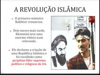 A REVOLUÇÃO ISLÂMICA
 O primeiro-ministro
Bakhtiar renunciou.
 Dois meses mais tarde,
Khomeini teve uma
enorme vitória num
referendo.
 Ele declarou a criação de
uma República Islâmica e
foi escolhido como
perpétuo líder supremo
político e religioso do Irã.
 
