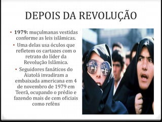 DEPOIS DA REVOLUÇÃO
• 1979: muçulmanas vestidas
conforme as leis islâmicas.
• Uma delas usa óculos que
refletem os cartazes com o
retrato do líder da
Revolução Islâmica.
• Seguidores fanáticos do
Aiatolá invadiram a
embaixada americana em 4
de novembro de 1979 em
Teerã, ocupando o prédio e
fazendo mais de cem oficiais
como reféns
 