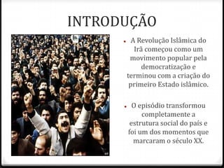 INTRODUÇÃO
 A Revolução Islâmica do
Irã começou como um
movimento popular pela
democratização e
terminou com a criação do
primeiro Estado islâmico.
 O episódio transformou
completamente a
estrutura social do país e
foi um dos momentos que
marcaram o século XX.
 