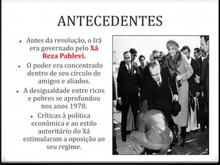 ANTECEDENTES
 Antes da revolução, o Irã
era governado pelo Xá
Reza Pahlevi.
 O poder era concentrado
dentro de seu círculo de
amigos e aliados.
 A desigualdade entre ricos
e pobres se aprofundou
nos anos 1970.
 Críticas à política
econômica e ao estilo
autoritário do Xá
estimularam a oposição ao
seu regime.
 