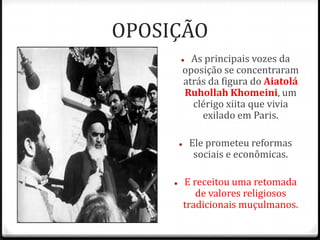 OPOSIÇÃO
 As principais vozes da
oposição se concentraram
atrás da figura do Aiatolá
Ruhollah Khomeini, um
clérigo xiita que vivia
exilado em Paris.
 Ele prometeu reformas
sociais e econômicas.
 E receitou uma retomada
de valores religiosos
tradicionais muçulmanos.
 