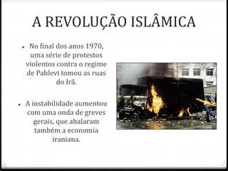 A REVOLUÇÃO ISLÂMICA
 No final dos anos 1970,
uma série de protestos
violentos contra o regime
de Pahlevi tomou as ruas
do Irã.
 A instabilidade aumentou
com uma onda de greves
gerais, que abalaram
também a economia
iraniana.
 
