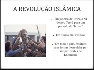 A REVOLUÇÃO ISLÂMICA
 Em janeiro de 1979, o Xá
deixou Teerã para um
período de "férias".
 Ele nunca mais voltou.
 Em todo o país, estátuas
suas foram destruídas por
simpatizantes de
Khomeini.
 