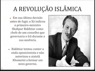 A REVOLUÇÃO ISLÂMICA
 Em sua última decisão
antes de fugir, o Xá indicou
o primeiro-ministro
Shahpur Bakhtiar como
chefe de um conselho que
governaria o Irã durante a
sua ausência.
 Bakhtiar tentou conter a
onda oposicionista e não
autorizou o aiatolá
Khomeini a formar um
novo governo.
 