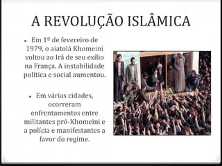 A REVOLUÇÃO ISLÂMICA
 Em 1º de fevereiro de
1979, o aiatolá Khomeini
voltou ao Irã de seu exílio
na França. A instabilidade
política e social aumentou.
 Em várias cidades,
ocorreram
enfrentamentos entre
militantes pró-Khomeini e
a polícia e manifestantes a
favor do regime.
 