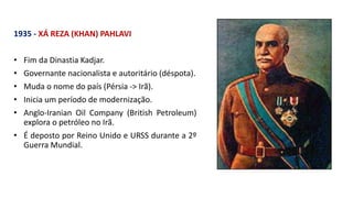 1935 - XÁ REZA (KHAN) PAHLAVI
• Fim da Dinastia Kadjar.
• Governante nacionalista e autoritário (déspota).
• Muda o nome do país (Pérsia -> Irã).
• Inicia um período de modernização.
• Anglo-Iranian Oil Company (British Petroleum)
explora o petróleo no Irã.
• É deposto por Reino Unido e URSS durante a 2º
Guerra Mundial.
 