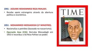 1941 - ASSUME MOHAMMED REZA PAHLAVI.
• Recebe apoio estrangeiro através da abertura
política e econômica.
1951 - MOHAMMED MOSSADEGH (1º MINISTRO).
• Nacionaliza o petróleo (baseado no nasserismo).
• Operação Ajax (CIA): Derruba Mossadegh em
1953 e reconduz o Xá Reza Pahlavi ao poder.
 