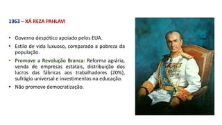 1963 – XÁ REZA PAHLAVI
• Governo despótico apoiado pelos EUA.
• Estilo de vida luxuoso, comparado a pobreza da
população.
• Promove a Revolução Branca: Reforma agrária,
venda de empresas estatais, distribuição dos
lucros das fábricas aos trabalhadores (20%),
sufrágio universal e investimentos na educação.
• Não promove democratização.
 