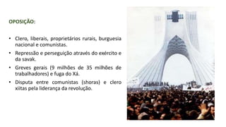 OPOSIÇÃO:
• Clero, liberais, proprietários rurais, burguesia
nacional e comunistas.
• Repressão e perseguição através do exército e
da savak.
• Greves gerais (9 milhões de 35 milhões de
trabalhadores) e fuga do Xá.
• Disputa entre comunistas (shoras) e clero
xiitas pela liderança da revolução.
 