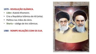1979 - REVOLUÇÃO ISLÂMICA.
• Líder: Aiatolá Khomeini.
• Cria a República Islâmica do Irã (xiita).
• Política nas mãos do clero.
• Sharia – código de leis islâmicas.
1980 - ROMPE RELAÇÕES COM OS EUA.
 