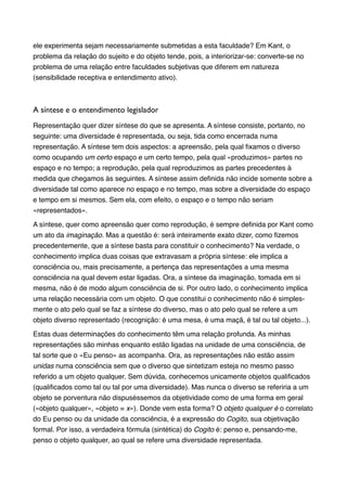 ele experimenta sejam necessariamente submetidas a esta faculdade? Em Kant, o
problema da relação do sujeito e do objeto tende, pois, a interiorizar-se: converte-se no
problema de uma relação entre faculdades subjetivas que diferem em natureza
(sensibilidade receptiva e entendimento ativo).!

!
A síntese e o entendimento legislador	

Representação quer dizer síntese do que se apresenta. A síntese consiste, portanto, no
seguinte: uma diversidade é representada, ou seja, tida como encerrada numa
representação. A síntese tem dois aspectos: a apreensão, pela qual ﬁxamos o diverso
como ocupando um certo espaço e um certo tempo, pela qual «produzimos» partes no
espaço e no tempo; a reprodução, pela qual reproduzimos as partes precedentes à
medida que chegamos às seguintes. A síntese assim deﬁnida não incide somente sobre a
diversidade tal como aparece no espaço e no tempo, mas sobre a diversidade do espaço
e tempo em si mesmos. Sem ela, com efeito, o espaço e o tempo não seriam
«representados».!
A síntese, quer como apreensão quer como reprodução, é sempre deﬁnida por Kant como
um ato da imaginação. Mas a questão é: será inteiramente exato dizer, como ﬁzemos
precedentemente, que a síntese basta para constituir o conhecimento? Na verdade, o
conhecimento implica duas coisas que extravasam a própria síntese: ele implica a
consciência ou, mais precisamente, a pertença das representações a uma mesma
consciência na qual devem estar ligadas. Ora, a síntese da imaginação, tomada em si
mesma, não é de modo algum consciência de si. Por outro lado, o conhecimento implica
uma relação necessária com um objeto. O que constitui o conhecimento não é simplesmente o ato pelo qual se faz a síntese do diverso, mas o ato pelo qual se refere a um
objeto diverso representado (recognição: é uma mesa, é uma maçã, é tal ou tal objeto...).!
Estas duas determinações do conhecimento têm uma relação profunda. As minhas
representações são minhas enquanto estão ligadas na unidade de uma consciência, de
tal sorte que o «Eu penso» as acompanha. Ora, as representações não estão assim
unidas numa consciência sem que o diverso que sintetizam esteja no mesmo passo
referido a um objeto qualquer. Sem dúvida, conhecemos unicamente objetos qualiﬁcados
(qualiﬁcados como tal ou tal por uma diversidade). Mas nunca o diverso se referiria a um
objeto se porventura não dispuséssemos da objetividade como de uma forma em geral
(«objeto qualquer», «objeto = x»). Donde vem esta forma? O objeto qualquer é o correlato
do Eu penso ou da unidade da consciência, é a expressão do Cogito, sua objetivação
formal. Por isso, a verdadeira fórmula (sintética) do Cogito é: penso e, pensando-me,
penso o objeto qualquer, ao qual se refere uma diversidade representada. !

 