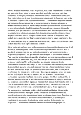 A forma do objeto não remete para a imaginação, mas para o entendimento: «Sustento
que o conceito de um objeto em geral, que não é possível encontrar na mais clara
consciência da intuição, pertence ao entendimento como a uma faculdade particular.»
Com efeito, todo o uso do entendimento se desenvolve a partir do Eu penso; mais ainda,
a unidade do Eu penso «é o próprio entendimento». O entendimento dispõe de conceitos
a priori que se chamam categorias; se perguntarmos como é que as categorias se
deﬁnem, veremos que são ao mesmo tempo representações da unidade da consciência
e, como tais, predicados do objeto qualquer. Por exemplo, nem todos os objetos são
vermelhos, e os que o são não o são necessariamente; mas não há objeto que não seja
necessariamente substância, causa e efeito de outra coisa, que não esteja em relação
recíproca com outra coisa. A categoria confere assim à síntese da imaginação uma
unidade sem a qual esta nos não proporcionaria conhecimento algum propriamente dito.!
Em suma, podemos dizer o que incumbe ao entendimento: não é a própria síntese, mas a
unidade da síntese e as expressões desta unidade.!
A tese kantiana é: os fenómenos estão necessariamente submetidos às categorias, de tal
modo que, pelas categorias, somos os verdadeiros legisladores da Natureza. Mas a
questão é, antes de mais: por que motivo é precisamente o entendimento (e não a
imaginação) o legislador? Por que motivo é ele que legisla na faculdade de conhecer?
Para encontrar a resposta a esta questão, talvez baste comentar os respectivos termos. E
evidente que não poderíamos perguntar: porque é que os fenómenos estão submetidos
ao espaço e ao tempo? Os fenómenos são o que aparece, e aparecer é estar
imediatamente no espaço e no tempo. «Como é unicamente mediante estas puras formas
da sensibilidade que uma coisa pode aparecer-nos, isto é, tornar-se objeto de intuição
empírica, o espaço e o tempo são puras intuições que contêm a priori a condição da
possibilidade dos objetos como fenómenos.» Eis porque o espaço e o tempo são objeto
de uma «exposição», não de uma dedução; e a sua exposição transcendental,
comparada à exposição metafísica, não levanta qualquer diﬁculdade particular. Não é
possível, portanto, dizer que os fenómenos estão «submetidos» ao espaço e ao tempo:
não só porque a sensibilidade é passiva, mas sobretudo porque ela é imediata, além de a
ideia de submissão implicar, ao invés, a intervenção de um mediador, isto é, de uma
síntese que reﬁra os fenómenos a uma faculdade ativa capaz de ser legisladora.!
Por conseguinte, a imaginação também não é faculdade legisladora. A imaginação
encarna precisamente a mediação, opera a síntese que refere os fenómenos ao
entendimento como única faculdade que legisla no interesse de conhecer. É por isso que
Kant escreve: «A razão pura abandona tudo ao entendimento, o qual se aplica
imediatamente aos objetos da intuição ou, antes, à síntese destes objetos na
imaginação.» Os fenómenos não são submetidos à síntese da imaginação, são

 