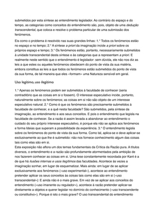 submetidos por esta síntese ao entendimento legislador. Ao contrário do espaço e do
tempo, as categorias como conceitos do entendimento são, pois, objeto de uma dedução
transcendental, que coloca e resolve o problema particular de uma submissão dos
fenómenos.!
Eis como o problema é resolvido nas suas grandes linhas: 1.° Todos os fenómenos estão
no espaço e no tempo; 2.° A síntese a priori da imaginação incide a priori sobre os
próprios espaço e tempo; 3.° Os fenómenos estão, portanto, necessariamente submetidos
à unidade transcendental desta síntese e às categorias que a representam a priori. E
realmente neste sentido que o entendimento é legislador: sem dúvida, ele não nos diz as
leis a que estes ou aqueles fenómenos obedecem do ponto de vista da sua matéria,
embora constitua as leis a que todos os fenómenos estão submetidos do ponto de vista
da sua forma, de tal maneira que eles «formam» uma Natureza sensível em geral.!

Uso legítimo, uso ilegítimo	

1.° Apenas os fenómenos podem ser submetidos à faculdade de conhecer (seria
contraditório que as coisas em si o fossem). O interesse especulativo incide, portanto,
naturalmente sobre os fenómenos; as coisas em si não são objeto de um interesse
especulativo natural. 2.° Como é que os fenómenos são precisamente submetidos à
faculdade de conhecer, e a quê nesta faculdade? São submetidos, pela síntese da
imaginação, ao entendimento e aos seus conceitos. E pois o entendimento que legisla na
faculdade de conhecer. Se a razão é assim levada a abandonar ao entendimento o
cuidado do seu próprio interesse especulativo, é porque ela não se aplica aos fenómenos
e forma Ideias que superam a possibilidade da experiência. 3.° O entendimento legisla
sobre os fenómenos do ponto de vista da sua forma. Como tal, aplica-se e deve aplicar-se
exclusivamente ao que lhe é submetido: não nos fornece conhecimento algum das coisas
tais como elas são em si.!
Esta exposição não aﬂora um dos temas fundamentais da Crítica da Razão pura. A títulos
diversos, o entendimento e a razão são profundamente atormentados pela ambição de
nos fazerem conhecer as coisas em si. Uma tese constantemente recordada por Kant é a
de que há ilusões internas e usos ilegítimos das faculdades. Acontece às vezes a
imaginação sonhar, em lugar de esquematizar. Mais ainda: em lugar de se aplicar
exclusivamente aos fenómenos («uso experimental»), acontece ao entendimento
pretender aplicar os seus conceitos às coisas tais como elas são em si («uso
transcendental»): E ainda não é o mais grave. Em vez de se aplicar aos conceitos do
entendimento («uso imanente ou regulador»), acontece à razão pretender aplicar-se
diretamente a objetos e querer legislar no domínio do conhecimento («uso transcendente
ou constitutivo»). Porque é isto o mais grave? O uso transcendental do entendimento

 