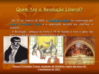 Quem fez a Revolução Liberal? Em 22 de Janeiro de 1818, a  Revolução Liberal   foi organizada por  Manuel Fernandes Tomás  e a associação secreta que chefiava, o Sinédrio.  A Revolução  começou no Porto a 24 de Agosto e teve o apoio dos militares, das burgueses e intelectuais e do povo.   Manuel Fernandes Tomás, fundador do Sinédrio e autor das bases da Constituição de 1822. 