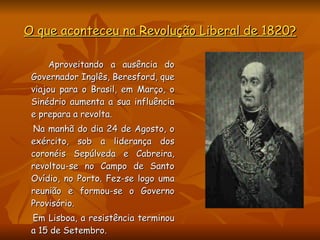 O que aconteceu na Revolução Liberal de 1820? Aproveitando a ausência do Governador Inglês, Beresford, que viajou para o Brasil, em Março, o Sinédrio aumenta a sua influência e prepara a revolta.  Na manhã do dia 24 de Agosto, o exército, sob a liderança dos coronéis Sepúlveda e Cabreira, revoltou-se no Campo de Santo Ovídio, no Porto. Fez-se logo uma reunião e formou-se o Governo Provisório. Em Lisboa, a resistência terminou a 15 de Setembro.  
