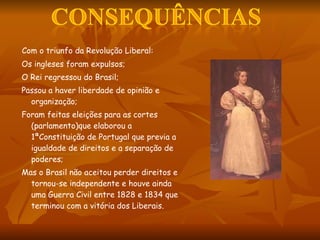 Com o triunfo da Revolução Liberal: Os ingleses foram expulsos; O Rei regressou do Brasil; Passou a haver liberdade de opinião e organização; Foram feitas eleições para as cortes (parlamento)que elaborou a  1ªConstituição de Portugal que previa a igualdade de direitos e a separação de poderes; Mas o Brasil não aceitou perder direitos e tornou-se independente e houve ainda uma Guerra Civil entre 1828 e 1834 que terminou com a vitória dos Liberais.  