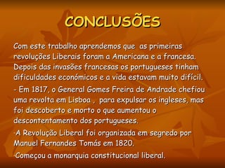 CONCLUSÕES Com este trabalho aprendemos que  as primeiras revoluções Liberais foram a Americana e a francesa. Depois das invasões francesas os portugueses tinham dificuldades económicos e a vida estavam muito difícil.  - Em 1817, o General Gomes Freira de Andrade chefiou uma revolta em Lisboa ,  para expulsar os ingleses, mas foi descoberto e morto o que aumentou o descontentamento dos portugueses.  A Revolução Liberal foi organizada em segredo por Manuel Fernandes Tomás em 1820.  Começou a monarquia constitucional liberal.  