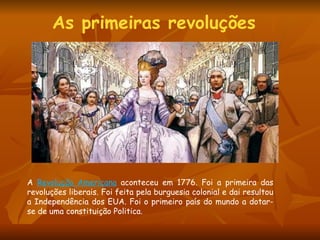 As primeiras revoluções  A  Revolução Americana   aconteceu em 1776. Foi a primeira das revoluções liberais. Foi feita pela burguesia colonial e dai resultou a Independência dos EUA. Foi o primeiro país do mundo a dotar-se de uma constituição Politica.  