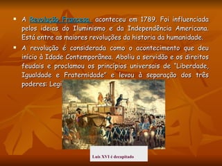 A  Revolução Francesa  aconteceu em 1789. Foi influenciada pelos ideias do Iluminismo e da Independência Americana. Está entre as maiores revoluções da historia da humanidade. A revolução é considerada como o acontecimento que deu início à Idade Contemporânea. Aboliu a servidão e os direitos feudais e proclamou os princípios universais de “Liberdade, Igualdade e Fraternidade” e levou à separação dos três poderes: Legislativo, Executivo e Judicial.  Luís XVI é decapitado   