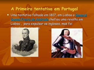 Uma tentativa falhada em 1817, em Lisboa o  General Gomes Freira de Andrade  chefiou uma revolta em Lisboa ,  para expulsar os ingleses, mas foi descoberto e morto.  A Primeira tentativa em Portugal 