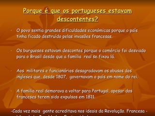 Porque é que os portugueses estavam descontentes? O povo sentia grandes dificuldades económicas porque o país tinha ficado destruído pelas invasões francesas. Os burgueses estavam descontes porque o comércio foi desviado para o Brasil desde que a família  real se fixou lá. Aos  militares e funcionários desagradavam os abusos dos ingleses que, desde 1807,  governavam o país em nome do rei. A família real demorava a voltar para Portugal, apesar dos franceses terem sido expulsos em 1811. -Cada vez mais  gente acreditava nos ideais da Revolução. Francesa - Liberdade, Igualdade e Fraternidade. 