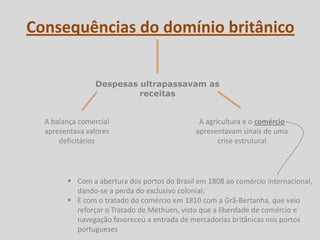 Consequências do domínio britânico


                Despesas ultrapassavam as
                         receitas


  A balança comercial                         A agricultura e o comércio
  apresentava valores                        apresentavam sinais de uma
      deficitários                                  crise estrutural




         Com a abertura dos portos do Brasil em 1808 ao comércio internacional,
          dando-se a perda do exclusivo colonial;
         E com o tratado do comércio em 1810 com a Grã-Bertanha, que veio
          reforçar o Tratado de Methuen, visto que a liberdade de comércio e
          navegação favoreceu a entrada de mercadorias britânicas nos portos
          portugueses
 