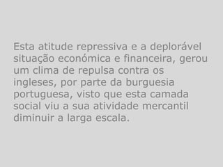 Esta atitude repressiva e a deplorável
situação económica e financeira, gerou
um clima de repulsa contra os
ingleses, por parte da burguesia
portuguesa, visto que esta camada
social viu a sua atividade mercantil
diminuir a larga escala.
 