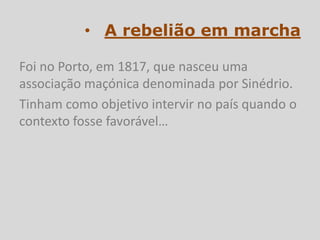 • A rebelião em marcha

Foi no Porto, em 1817, que nasceu uma
associação maçónica denominada por Sinédrio.
Tinham como objetivo intervir no país quando o
contexto fosse favorável…
 