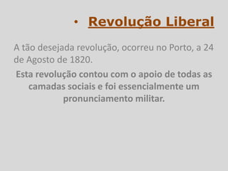 • Revolução Liberal
A tão desejada revolução, ocorreu no Porto, a 24
de Agosto de 1820.
Esta revolução contou com o apoio de todas as
    camadas sociais e foi essencialmente um
            pronunciamento militar.
 