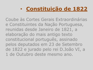 • Constituição de 1822
Coube às Cortes Gerais Extraordinárias
e Constituintes da Nação Portuguesa,
reunidas desde Janeiro de 1821, a
elaboração do mais antigo texto
constitucional português, assinado
pelos deputados em 23 de Setembro
de 1822 e jurado pelo rei D.João VI, a
1 de Outubro deste mesmo ano.
 