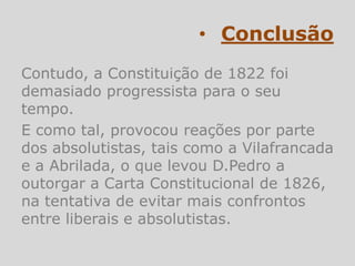 • Conclusão
Contudo, a Constituição de 1822 foi
demasiado progressista para o seu
tempo.
E como tal, provocou reações por parte
dos absolutistas, tais como a Vilafrancada
e a Abrilada, o que levou D.Pedro a
outorgar a Carta Constitucional de 1826,
na tentativa de evitar mais confrontos
entre liberais e absolutistas.
 