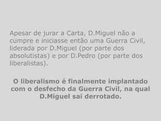 Apesar de jurar a Carta, D.Miguel não a
cumpre e iniciasse então uma Guerra Civil,
liderada por D.Miguel (por parte dos
absolutistas) e por D.Pedro (por parte dos
liberalistas).

 O liberalismo é finalmente implantado
com o desfecho da Guerra Civil, na qual
         D.Miguel sai derrotado.
 