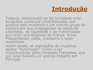Introdução
Todavia, destacavam-se da sociedade uma
burguesia comercial (endinheirada) que
ansiava pela mudança e um restrito grupo de
intelectuais que propagavam os ideais da
Liberdade, da Igualdade e da Fraternidade
que eram provenientes da França. Estes
frequentavam cafés, botequins e lojas
maçónicas.
Assim sendo, as aspirações de mudança
destes “iluminados” viriam a ser
impulsionadas pelas Invasões Francesas, que
por sinal tiveram um grande impacto em
Portugal.
 