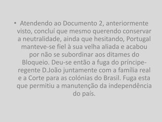 • Atendendo ao Documento 2, anteriormente
 visto, concluí que mesmo querendo conservar
 a neutralidade, ainda que hesitando, Portugal
   manteve-se fiel à sua velha aliada e acabou
      por não se subordinar aos ditames do
   Bloqueio. Deu-se então a fuga do príncipe-
 regente D.João juntamente com a família real
 e a Corte para as colónias do Brasil. Fuga esta
 que permitiu a manutenção da independência
                     do país.
 