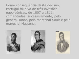 Como consequência deste decisão,
Portugal foi alvo de três invasões
napoleónicas, de 1807 a 1811,
comandadas, sucessivamente, pelo
general Junot, pelo marechal Soult e pelo
marechal Massena.
 