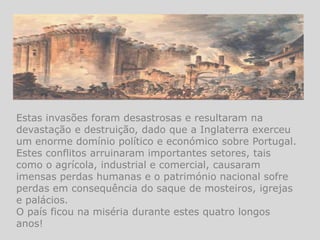 Estas invasões foram desastrosas e resultaram na
devastação e destruição, dado que a Inglaterra exerceu
um enorme domínio político e económico sobre Portugal.
Estes conflitos arruinaram importantes setores, tais
como o agrícola, industrial e comercial, causaram
imensas perdas humanas e o património nacional sofre
perdas em consequência do saque de mosteiros, igrejas
e palácios.
O país ficou na miséria durante estes quatro longos
anos!
 