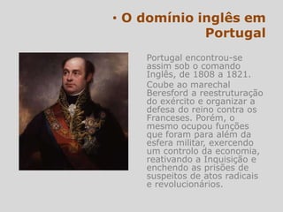 Portugal encontrou-se
assim sob o comando
Inglês, de 1808 a 1821.
Coube ao marechal
Beresford a reestruturação
do exército e organizar a
defesa do reino contra os
Franceses. Porém, o
mesmo ocupou funções
que foram para além da
esfera militar, exercendo
um controlo da economia,
reativando a Inquisição e
enchendo as prisões de
suspeitos de atos radicais
e revolucionários.
 
