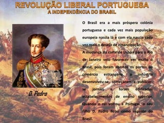 O Brasil era a mais próspera colónia
portuguesa e cada vez mais população
europeia nascia lá e com ela nascia cada
vez mais o desejo de emancipação.
A mudança da corte de Lisboa para o Rio
de Janeiro veio favorecer em muito o
Brasil, pois foram abertos os portos ao
comércio estrangeiro, a indústria
desenvolveu-se, começaram a publicar-
se jornais e foram edificados
estabelecimentos de ensino superior.
Quando o rei voltou a Portugal, o seu
filho D. Pedro ficou como regente do
Brasil.
D. Pedro
 