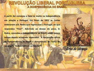 A partir daí começou a falar-se muito na independência
em relação a Portugal. Em finais de 1821 as Cortes
ordenaram a D. Pedro que regressasse a Portugal, ao que
respondeu “Fico!”. Aderindo ao desejo do povo, D.
Pedro, concedeu a independência ao Brasil, sendo pouco
tempo depois aclamado imperador. A declaração oficial
de independência do Brasil é denominada de “Grito do
Ipiranga”: “Independência ou Morte!”.
Grito do Ipiranga
 